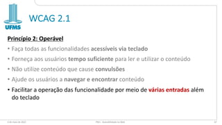 WCAG 2.1
Princípio 2: Operável
• Faça todas as funcionalidades acessíveis via teclado
• Forneça aos usuários tempo suficiente para ler e utilizar o conteúdo
• Não utilize conteúdo que cause convulsões
• Ajude os usuários a navegar e encontrar conteúdo
• Facilitar a operação das funcionalidade por meio de várias entradas além
do teclado
6 de maio de 2022 PW1 - Acessibilidade na Web 67
 