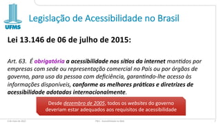 Legislação de Acessibilidade no Brasil
Lei 13.146 de 06 de julho de 2015:
Art. 63. É obrigatória a acessibilidade nos sí1os da internet man,dos por
empresas com sede ou representação comercial no País ou por órgãos de
governo, para uso da pessoa com deﬁciência, garan,ndo-lhe acesso às
informações disponíveis, conforme as melhores prá1cas e diretrizes de
acessibilidade adotadas internacionalmente.
6 de maio de 2022 PW1 - Acessibilidade na Web 7
Desde dezembro de 2005, todos os websites do governo
deveriam estar adequados aos requisitos de acessibilidade
 