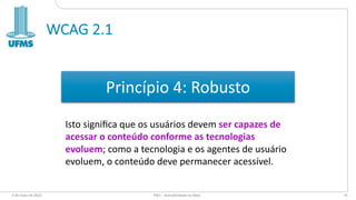 WCAG 2.1
6 de maio de 2022 PW1 - Acessibilidade na Web 74
Princípio 4: Robusto
Isto signiﬁca que os usuários devem ser capazes de
acessar o conteúdo conforme as tecnologias
evoluem; como a tecnologia e os agentes de usuário
evoluem, o conteúdo deve permanecer acessível.
 