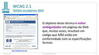 WCAG 2.1
Validar as páginas Web
O objetivo desta técnica é evitar
ambiguidades em páginas da Web
que, muitas vezes, resultam em
código que NÃO estão em
conformidade com as especificações
formais
6 de maio de 2022 PW1 - Acessibilidade na Web 76
http://validator.w3.org/
 