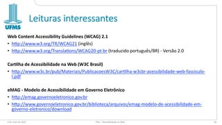 Leituras interessantes
Web Content Accessibility Guidelines (WCAG) 2.1
• h"p://www.w3.org/TR/WCAG21 (inglês)
• h"p://www.w3.org/Transla=ons/WCAG20-pt-br (traduzido português/BR) - Versão 2.0
Car8lha de Acessibilidade na Web (W3C Brasil)
• h"p://www.w3c.br/pub/Materiais/PublicacoesW3C/car=lha-w3cbr-acessibilidade-web-fasciculo-
I.pdf
eMAG - Modelo de Acessibilidade em Governo Eletrônico
• h"p://emag.governoeletronico.gov.br
• h"p://www.governoeletronico.gov.br/biblioteca/arquivos/emag-modelo-de-acessibilidade-em-
governo-eletronico/download
6 de maio de 2022 PW1 - Acessibilidade na Web 82
 