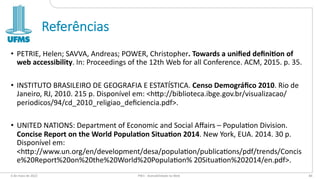 Referências
• PETRIE, Helen; SAVVA, Andreas; POWER, Christopher. Towards a uniﬁed deﬁni/on of
web accessibility. In: Proceedings of the 12th Web for all Conference. ACM, 2015. p. 35.
• INSTITUTO BRASILEIRO DE GEOGRAFIA E ESTATÍSTICA. Censo Demográﬁco 2010. Rio de
Janeiro, RJ, 2010. 215 p. Disponível em: <hUp://biblioteca.ibge.gov.br/visualizacao/
periodicos/94/cd_2010_religiao_deﬁciencia.pdf>.
• UNITED NATIONS: Department of Economic and Social Aﬀairs – Popula`on Division.
Concise Report on the World Popula/on Situa/on 2014. New York, EUA. 2014. 30 p.
Disponível em:
<hUp://www.un.org/en/development/desa/popula`on/publica`ons/pdf/trends/Concis
e%20Report%20on%20the%20World%20Popula`on% 20Situa`on%202014/en.pdf>.
6 de maio de 2022 PW1 - Acessibilidade na Web 84
 
