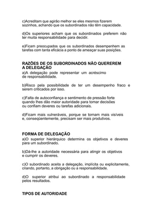 c)Acreditam que agirão melhor se eles mesmos fizerem
sozinhos, achando que os subordinados não têm capacidade.
d)Os superiores acham que os subordinados preferem não
ter muita responsabilidade para decidir.
e)Ficam preocupados que os subordinados desempenhem as
tarefas com tanta eficácia a ponto de ameaçar suas posições.
RAZÕES DE OS SUBORDINADOS NÃO QUEREREM
A DELEGAÇÃO
a)A delegação pode representar um acréscimo
de responsabilidade.
b)Risco pela possibilidade de ter um desempenho fraco e
serem criticados por isso.
c)Falta de autoconfiança e sentimento de pressão forte
quando lhes dão maior autoridade para tomar decisões
ou confiam deveres ou tarefas adicionais.
d)Ficam mais vulneráveis, porque se tornam mais visíveis
e, conseqüentemente, precisam ser mais produtivos.
FORMA DE DELEGAÇÃO
a)O superior hierárquico determina os objetivos e deveres
para um subordinado.
b)Dá-lhe a autoridade necessária para atingir os objetivos
e cumprir os deveres.
c)O subordinado aceita a delegação, implícita ou explicitamente,
criando, portanto, a obrigação ou a responsabilidade.
d)O superior atribui ao subordinado a responsabilidade
pelos resultados.
TIPOS DE AUTORIDADE
 