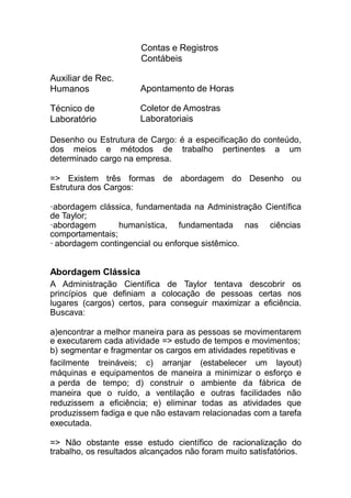 Contas e Registros
Contábeis
Auxiliar de Rec.
Humanos Apontamento de Horas
Técnico de
Laboratório
Coletor de Amostras
Laboratoriais
Desenho ou Estrutura de Cargo: é a especificação do conteúdo,
dos meios e métodos de trabalho pertinentes a um
determinado cargo na empresa.
=> Existem três formas de abordagem do Desenho ou
Estrutura dos Cargos:
·abordagem clássica, fundamentada na Administração Científica
de Taylor;
ciências·abordagem humanística, fundamentada nas
comportamentais;
· abordagem contingencial ou enforque sistêmico.
Abordagem Clássica
A Administração Científica de Taylor tentava descobrir os
princípios que definiam a colocação de pessoas certas nos
lugares (cargos) certos, para conseguir maximizar a eficiência.
Buscava:
a)encontrar a melhor maneira para as pessoas se movimentarem
e executarem cada atividade => estudo de tempos e movimentos;
b) segmentar e fragmentar os cargos em atividades repetitivas e
facilmente treináveis; c) arranjar (estabelecer um layout)
máquinas e equipamentos de maneira a minimizar o esforço e
a perda de tempo; d) construir o ambiente da fábrica de
maneira que o ruído, a ventilação e outras facilidades não
reduzissem a eficiência; e) eliminar todas as atividades que
produzissem fadiga e que não estavam relacionadas com a tarefa
executada.
=> Não obstante esse estudo científico de racionalização do
trabalho, os resultados alcançados não foram muito satisfatórios.
 