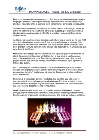 INOVAWELLNESS - Paixão Pelo Seu Bem Estar
As	7	Leis	Espirituais	do	Sucesso	–	Capítulo	5	–	A	Lei	da	Intenção	e	do	Desejo	
Depois de estabelecido nesse estado do Ser, liberte as suas intenções e desejos.
Na própria abertura, não há pensamentos nem intenções, mas quando sair da
abertura, na junção entre a abertura e um pensamento, a intenção é introduzida.
Se tiver diversos objetivos, escreva-os e focalize neles a sua intenção, antes de
entrar na abertura. Se desejar uma carreira de sucesso, por exemplo, entre na
abertura com essa intenção e a intenção já lá estará, como uma tênue luz de
conhecimento.
Ao libertar as suas intenções e desejos na abertura, está a plantá-las no solo fértil
da potencialidade pura, espere que floresçam quando chegar a estação. Não
deve escavar para ver se as sementes dos seus desejos estão a crescer, nem
deve prender-se muito para ver como elas se vão desenvolver. A única coisa que
deve fazer é libertá-las.
Mantenha-se no estado de auto-referência. Isto significa que deve manter-se no
plano do conhecimento do seu verdadeiro Eu - a sua alma, a sua ligação ao
campo da potencialidade pura. Também significa que não deve olhar para si
próprio através dos olhos do mundo, Ou deixar-se influenciar pelas opiniões e
críticas dos outros.
Um bom meio para manter esse estado de auto-referência é guardar os seus
desejos para si próprio; não os partilhe com mais ninguém, a menos que sejam
pessoas que tenham 1 exatamente os mesmos desejos que o leitor e estejam
muito ligadas a si.
Renuncie à preocupação com os resultados. Isto significa que não se deve
prender muito à expectativa de um resultado específico, mas sim viver com o
conhecimento da incerteza. Significa que deve desfrutar todos os momentos da
sua vida, mesmo desconhecendo os resultados.
Deixe os pormenores ao cuidado do universo. As suas intenções e os seus
desejos, depois de libertos na abertura, possuem um poder organizador infinito.
Confie no poder organizador infinito da intenção. Ele organiza todos os detalhes.
 