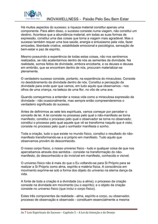 INOVAWELLNESS - Paixão Pelo Seu Bem Estar
As	7	Leis	Espirituais	do	Sucesso	–	Capítulo	5	–	A	Lei	da	Intenção	e	do	Desejo	
Há muitos aspectos do sucesso; a riqueza material constitui apenas uma
componente. Para além disso, o sucesso consiste numa viagem, não constitui um
destino. Acontece que a abundância material, em todas as suas formas de
expressão, constitui uma das coisas que torna a viagem mais agradável. Mas o
sucesso também requer uma boa saúde, energia e entusiasmo pela vida, fazer
amizades, liberdade criativa, estabilidade emocional e psicológica, sensação de
bem-estar e paz de espírito.
Mesmo possuindo a experiência de todas estas coisas, não nos sentiremos
realizados, se não acalentarmos dentro de nós as sementes da divindade. Na
realidade, somos feitos de divindade, embora encoberta, e os deuses e deusas
em embrião, que se encontram dentro de nós, procuram materializar-se
plenamente.
O verdadeiro sucesso consiste, portanto, na experiência do miraculoso. Consiste
no desdobramento da divindade dentro de nós. Constitui a percepção da
divindade para onde quer que vamos, em tudo aquilo que observamos - nos
olhos de uma criança, na beleza de uma flor, no vôo de uma ave.
Quando começarmos a entender a nossa vida como a miraculosa expressão da
divindade - não ocasionalmente, mas sempre então compreenderemos o
verdadeiro significado do sucesso.
Antes de definirmos as sete leis espirituais, vamos começar por perceber o
conceito de lei. A lei consiste no processo pelo qual o não-manifesto se torna
manifesto; constitui o processo pelo qual o observador se torna no observado;
constitui o processo pelo qual aquele que vê se transforma naquilo que é visto;
consiste no processo pelo qual o sonhador manifesta o sonho.
Toda a criação, tudo o que existe no mundo físico, constitui o resultado do não-
manifesto transformando-se a si próprio em manifesto. Tudo aquilo que
observamos provém do desconhecido.
O nosso corpo físico, o nosso universo físico - tudo e qualquer coisa de que nos
apercebamos através dos sentidos - consiste na transformação do não-
manifesto, do desconhecido e do invisível em manifesto, conhecido e visível.
O universo físico não é mais do que o Eu voltando-se para Si Próprio para se
realizar a Si Próprio como alma, espírito e matéria física. A consciência em
movimento exprime-se sob a forma dos objeto do universo na eterna dança da
vida.
A fonte de toda a criação é a divindade (ou a alma); o processo da criação
consiste na divindade em movimento (ou o espírito); e o objeto da criação
consiste no universo físico (que inclui o corpo físico).
Estes três componentes da realidade - alma, espírito e corpo, ou observador,
processo de observação e observado - constituem essencialmente a mesma
 