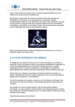 INOVAWELLNESS - Paixão Pelo Seu Bem Estar
As	7	Leis	Espirituais	do	Sucesso	–	Capítulo	5	–	A	Lei	da	Intenção	e	do	Desejo	
coisa. Todos provêm do mesmo local: o campo da potencialidade pura, que
pertence ao campo do não- manifesto puro.
Na verdade, as leis físicas do universo constituem todo este processo da
divindade em movimento, ou da consciência em movimento. Quando
compreendemos estas leis e as aplicamos nas nossas vidas, podemos criar tudo
o que quisermos, porque as leis que a natureza aplica para criar uma floresta,
uma galáxia, uma estrela, ou um corpo humano, são as mesmas que nos podem
trazer a realização dos nossos mais Profundos desejos.
Agora vamos passar para As Sete Leis Espirituais do Sucesso e ver como as
podemos aplicar nas nossas vidas.
2. A LEI DA INTENÇÃO E DO DESEJO
A inteligência da natureza funciona com um mínimo de esforço, com todas as
intenções e todos os desejos contêm a sua própria possibilidade de realização no
campo da potencialidade pura, a intenção e o desejo possuem um poder
organizador infinito. E quando introduzimos uma intenção no solo fértil da
potencialidade pura, pomos esse poder organizador infinito a trabalhar para nós.
No princípio era o desejo; que constituía a primeira semente do espírito, os
sábios, meditando do fundo do coração, descobriram com o seu conhecimento a
ligação entre o existente e o não-existente.
A quinta lei espiritual do sucesso consiste na Lei da Intenção e do Desejo. Esta
lei baseia-se no fato de a energia e a informação existirem em toda a parte da
natureza.
Na verdade, ao nível do campo quântico, não há nada senão energia e
informação. O campo quântico constitui apenas outra designação para o campo
da consciência e da potencialidade puras. E o campo quântico é influenciado pela
intenção e pelo desejo.
Vejamos este processo em pormenor.
 