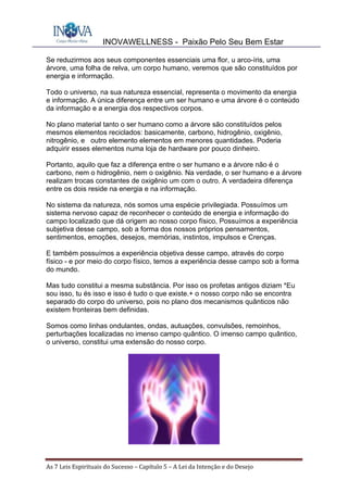 INOVAWELLNESS - Paixão Pelo Seu Bem Estar
As	7	Leis	Espirituais	do	Sucesso	–	Capítulo	5	–	A	Lei	da	Intenção	e	do	Desejo	
Se reduzirmos aos seus componentes essenciais uma flor, u arco-íris, uma
árvore, uma folha de relva, um corpo humano, veremos que são constituídos por
energia e informação.
Todo o universo, na sua natureza essencial, representa o movimento da energia
e informação. A única diferença entre um ser humano e uma árvore é o conteúdo
da informação e a energia dos respectivos corpos.
No plano material tanto o ser humano como a árvore são constituídos pelos
mesmos elementos reciclados: basicamente, carbono, hidrogênio, oxigênio,
nitrogênio, e outro elemento elementos em menores quantidades. Poderia
adquirir esses elementos numa loja de hardware por pouco dinheiro.
Portanto, aquilo que faz a diferença entre o ser humano e a árvore não é o
carbono, nem o hidrogênio, nem o oxigênio. Na verdade, o ser humano e a árvore
realizam trocas constantes de oxigênio um com o outro. A verdadeira diferença
entre os dois reside na energia e na informação.
No sistema da natureza, nós somos uma espécie privilegiada. Possuímos um
sistema nervoso capaz de reconhecer o conteúdo de energia e informação do
campo localizado que dá origem ao nosso corpo físico, Possuímos a experiência
subjetiva desse campo, sob a forma dos nossos próprios pensamentos,
sentimentos, emoções, desejos, memórias, instintos, impulsos e Crenças.
E também possuímos a experiência objetiva desse campo, através do corpo
físico - e por meio do corpo físico, temos a experiência desse campo sob a forma
do mundo.
Mas tudo constitui a mesma substância. Por isso os profetas antigos diziam *Eu
sou isso, tu és isso e isso é tudo o que existe.+ o nosso corpo não se encontra
separado do corpo do universo, pois no plano dos mecanismos quânticos não
existem fronteiras bem definidas.
Somos como linhas ondulantes, ondas, autuações, convulsões, remoinhos,
perturbações localizadas no imenso campo quântico. O imenso campo quântico,
o universo, constitui uma extensão do nosso corpo.
 
