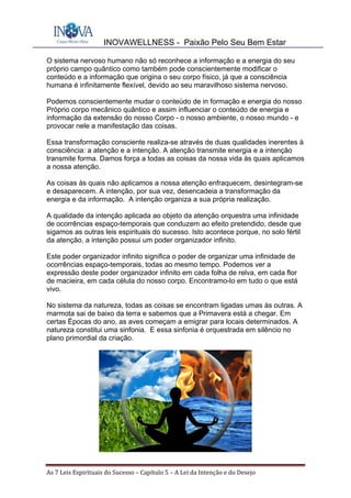 INOVAWELLNESS - Paixão Pelo Seu Bem Estar
As	7	Leis	Espirituais	do	Sucesso	–	Capítulo	5	–	A	Lei	da	Intenção	e	do	Desejo	
O sistema nervoso humano não só reconhece a informação e a energia do seu
próprio campo quântico como também pode conscientemente modificar o
conteúdo e a informação que origina o seu corpo físico, já que a consciência
humana é infinitamente flexível, devido ao seu maravilhoso sistema nervoso.
Podemos conscientemente mudar o conteúdo de in formação e energia do nosso
Próprio corpo mecânico quântico e assim influenciar o conteúdo de energia e
informação da extensão do nosso Corpo - o nosso ambiente, o nosso mundo - e
provocar nele a manifestação das coisas.
Essa transformação consciente realiza-se através de duas qualidades inerentes à
consciência: a atenção e a intenção. A atenção transmite energia e a intenção
transmite forma. Damos força a todas as coisas da nossa vida às quais aplicamos
a nossa atenção.
As coisas às quais não aplicamos a nossa atenção enfraquecem, desintegram-se
e desaparecem. A intenção, por sua vez, desencadeia a transformação da
energia e da informação. A intenção organiza a sua própria realização.
A qualidade da intenção aplicada ao objeto da atenção orquestra uma infinidade
de ocorrências espaço-temporais que conduzem ao efeito pretendido, desde que
sigamos as outras leis espirituais do sucesso. Isto acontece porque, no solo fértil
da atenção, a intenção possui um poder organizador infinito.
Este poder organizador infinito significa o poder de organizar uma infinidade de
ocorrências espaço-temporais, todas ao mesmo tempo. Podemos ver a
expressão deste poder organizador infinito em cada folha de relva, em cada flor
de macieira, em cada célula do nosso corpo. Encontramo-lo em tudo o que está
vivo.
No sistema da natureza, todas as coisas se encontram ligadas umas ás outras. A
marmota sai de baixo da terra e sabemos que a Primavera está a chegar. Em
certas Épocas do ano, as aves começam a emigrar para locais determinados. A
natureza constitui uma sinfonia. E essa sinfonia é orquestrada em silêncio no
plano primordial da criação.
 