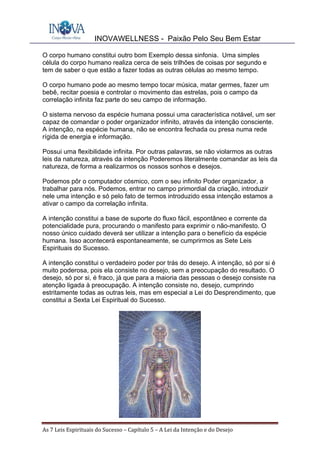INOVAWELLNESS - Paixão Pelo Seu Bem Estar
As	7	Leis	Espirituais	do	Sucesso	–	Capítulo	5	–	A	Lei	da	Intenção	e	do	Desejo	
O corpo humano constitui outro bom Exemplo dessa sinfonia. Uma simples
célula do corpo humano realiza cerca de seis trilhões de coisas por segundo e
tem de saber o que estão a fazer todas as outras células ao mesmo tempo.
O corpo humano pode ao mesmo tempo tocar música, matar germes, fazer um
bebê, recitar poesia e controlar o movimento das estrelas, pois o campo da
correlação infinita faz parte do seu campo de informação.
O sistema nervoso da espécie humana possui uma característica notável, um ser
capaz de comandar o poder organizador infinito, através da intenção consciente.
A intenção, na espécie humana, não se encontra fechada ou presa numa rede
rígida de energia e informação.
Possui uma flexibilidade infinita. Por outras palavras, se não violarmos as outras
leis da natureza, através da intenção Poderemos literalmente comandar as leis da
natureza, de forma a realizarmos os nossos sonhos e desejos.
Podemos pôr o computador cósmico, com o seu infinito Poder organizador, a
trabalhar para nós. Podemos, entrar no campo primordial da criação, introduzir
nele uma intenção e só pelo fato de termos introduzido essa intenção estamos a
ativar o campo da correlação infinita.
A intenção constitui a base de suporte do fluxo fácil, espontâneo e corrente da
potencialidade pura, procurando o manifesto para exprimir o não-manifesto. O
nosso único cuidado deverá ser utilizar a intenção para o benefício da espécie
humana. Isso acontecerá espontaneamente, se cumprirmos as Sete Leis
Espirituais do Sucesso.
A intenção constitui o verdadeiro poder por trás do desejo. A intenção, só por si é
muito poderosa, pois ela consiste no desejo, sem a preocupação do resultado. O
desejo, só por si, é fraco, já que para a maioria das pessoas o desejo consiste na
atenção ligada à preocupação. A intenção consiste no, desejo, cumprindo
estritamente todas as outras leis, mas em especial a Lei do Desprendimento, que
constitui a Sexta Lei Espiritual do Sucesso.
 