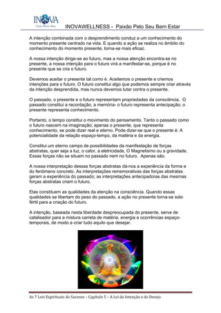 INOVAWELLNESS - Paixão Pelo Seu Bem Estar
As	7	Leis	Espirituais	do	Sucesso	–	Capítulo	5	–	A	Lei	da	Intenção	e	do	Desejo	
A intenção combinada com o desprendimento conduz a um conhecimento do
momento presente centrado na vida. E quando a ação se realiza no âmbito do
conhecimento do momento presente, torna-se mais eficaz.
A nossa intenção dirige-se ao futuro, mas a nossa atenção encontra-se no
presente, a nossa intenção para o futuro virá a manifestar-se, porque é no
presente que se cria o futuro.
Devemos aceitar o presente tal como é. Aceitemos o presente e criemos
intenções para o futuro. O futuro constitui algo que podemos sempre criar através
da intenção desprendida, mas nunca devemos lutar contra o presente.
O passado, o presente e o futuro representam propriedades da consciência. O
passado constitui a recordação, a memória- o futuro representa antecipação; o
presente representa conhecimento.
Portanto, o tempo constitui o movimento do pensamento. Tanto o passado como
o futuro nascem na imaginação; apenas o presente, que representa
conhecimento, se pode dizer real e eterno. Pode dizer-se que o presente é: A
potencialidade da relação espaço-tempo, da matéria e da energia.
Constitui um eterno campo de possibilidades da manifestação de forças
abstratas, quer seja a luz, o calor, a eletricidade, O Magnetismo ou a gravidade.
Essas forças não se situam no passado nem no futuro. Apenas são.
A nossa interpretação dessas forças abstratas dá-nos a experiência da forma e
do fenômeno concreto. As interpretações rememorativas das forças abstratas
geram a experiência do passado; as interpretações antecipadoras das mesmas
forças abstratas criam o futuro.
Elas constituem as qualidades da atenção na consciência. Quando essas
qualidades se libertam do peso do passado, a ação no presente torna-se solo
fértil para a criação do futuro.
A intenção, baseada nesta liberdade despreocupada do presente, serve de
catalisador para a mistura carreta de matéria, energia e ocorrências espaço-
temporais, de modo a criar tudo aquilo que desejar.
 