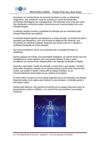 INOVAWELLNESS - Paixão Pelo Seu Bem Estar
As	7	Leis	Espirituais	do	Sucesso	–	Capítulo	5	–	A	Lei	da	Intenção	e	do	Desejo	
Se possuir um conhecimento do presente centrado na vida, os obstáculos
imaginários, que constituem mais de noventa por cento dos obstáculos
conhecidos desintegram-se e desaparecem. Os restantes cinco a dez por cento
dos obstáculos conhecidos podem transmutar-se em oportunidades com uma
intenção dirigida.
A intenção dirigida constitui a qualidade da atenção que se caracteriza pela
firmeza inflexível do seu objetivo.
A intenção dirigida significa que aplicamos a nossa atenção, no sentido de obter o
resultado que desejamos, com uma firmeza de objetivos tão inflexível, que
recusamos em absoluto qualquer obstáculo que possa consumir e dissipar a
qualidade focalizada da nossa atenção.
Na nossa consciência, dá-se uma exclusão total e completa de todos os
obstáculos.
Somos capazes de manter uma serenidade inabalável, ao mesmo tempo que nós
entregamos ao nosso objetivo com uma paixão intensa. É este o poder
simultâneo do conhecimento desaprendido e da intenção focalizada e dirigida.
Aprenda a aproveitar o poder da intenção e criará tudo o que desejar. Também
pode obter resultados, através de um grande esforço e sofrimento mas isso tem
custos, que podem ir desde o stress até ao ataque cardíaco, ou ao
Comprometimento das funções do seu sistema imunológico.
É muito melhor cumprir as cinco regras seguintes da Lei da Intenção e do Desejo.
Seguindo estas cinco regras para realizar os seus desejos, a intenção gerará o
seu próprio poder:
Deslize pela abertura. Isto significa concentrar-se no espaço silencioso entre os
pensamentos, entrar no Silêncio - um nível do Ser que constitui o seu estado
essencial.
 