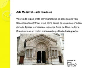 Arte Medieval – arte românica

Valores da religião cristã permeiam todos os aspectos da vida.
Concepção teocêntrica: Deus como centro do universo e medida
de tudo. Igrejas representam presença física de Deus na terra.
Constituem-se no centro em torno do qual tudo devia gravitar.




                                                  Catedral de
                                                  Saint-
                                                  Trophime,
                                                  França. Séc.
 