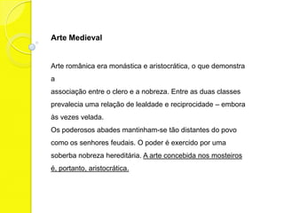 Arte Medieval


Arte românica era monástica e aristocrática, o que demonstra
a
associação entre o clero e a nobreza. Entre as duas classes
prevalecia uma relação de lealdade e reciprocidade – embora
às vezes velada.
Os poderosos abades mantinham-se tão distantes do povo
como os senhores feudais. O poder é exercido por uma
soberba nobreza hereditária. A arte concebida nos mosteiros
é, portanto, aristocrática.
 