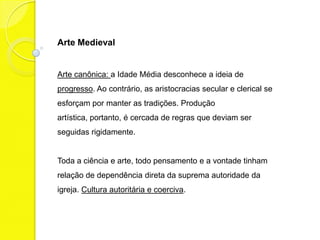 Arte Medieval


Arte canônica: a Idade Média desconhece a ideia de
progresso. Ao contrário, as aristocracias secular e clerical se
esforçam por manter as tradições. A produção artística,
portanto, é cercada de regras que deviam ser seguidas
rigidamente.


Toda a ciência e arte, todo pensamento, toda vontade tinham
relação de dependência direta da suprema autoridade da
igreja. Cultura autoritária e coerciva.
 