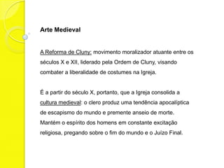Arte Medieval


A Reforma de Cluny: movimento moralizador atuante entre os
séculos X e XII, liderado pela Ordem de Cluny, visando
combater a liberalidade de costumes na Igreja.


É a partir do século X, portanto, que a Igreja consolida a
cultura medieval: o clero produz uma tendência apocalíptica
de escapismo do mundo e premente anseio de morte.
Mantém o espírito dos homens em constante excitação
religiosa, pregando sobre o fim do mundo e o Juízo Final.
 