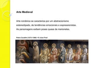 Arte Medieval


Arte românica se caracteriza por um abstracionismo
estereotipado, de tendências emocionais e expressionistas.
As personagens exibem poses quase de marionetes.


Pietro Cavallini (1273–1308) > O Juízo Final
 