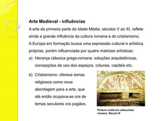Arte Medieval - influências
A arte da primeira parte da Idade Média, séculos V ao XI, reflete
ainda a grande influência da cultura romana e do cristianismo.
A Europa em formação busca uma expressão cultural e artística
próprias, porém influenciada por quatro matrizes artísticas:
a) Herança clássica grego-romana: soluções
   arquitetônicas, concepções de uso dos
   espaços, colunas, capitéis etc.
b) Cristianismo: oferece temas
   religiosos como nova
   abordagem para a arte, que
   até então ocupava-se ora de
   temas seculares, ora pagãos.
                                       Pintura cristã em catacumba
                                       romana. Século III
 