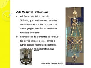 Arte Medieval - influências
c) Influência oriental: a partir de Bizâncio,
   que dominou boa parte das penínsulas
   itálica e ibérica, com suas cruzes
   gregas, cúpulas de templos e mosaicos
   dourados.
d) Elementos decorativos dos povos
   bárbaros: joias, armas e outros objetos
   ricamente decorados. Difundem a arte
   em metais e as pedrarias.
                  Fíbula




                           Coroa votiva visigoda. Séc. VII
 