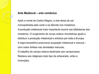 Arte Medieval – arte românica

Após a morte de Carlos Magno, a arte deixa de ser
monopolizada pela corte e se difunde nos mosteiros.
A produção intelectual mais importante ocorre nas bibliotecas dos
mosteiros. O surgimento de novas ordens monásticas ajuda a
distribuir a produção intelectual e artística por toda a Europa.
A regra beneditina prescrevia ocupação intelectual e manual –
com maior ênfase nas atividades manuais.
O trabalho do campo estava destinado aos camponeses.
Restava aos religiosos todo tipo de artesanato, artes e
invenções.
 