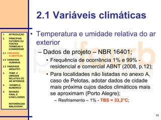 11
2.1 Variáveis climáticas
• Temperatura e umidade relativa do ar
exterior
– Dados de projeto – NBR 16401;
• Frequência de ocorrência 1% e 99% -
residencial e comercial ABNT (2008, p.12);
• Para localidades não listadas no anexo A,
caso de Pelotas, adotar dados de cidade
mais próxima cujos dados climáticos mais
se aproximam (Porto Alegre);
– Resfriamento – 1% - TBS = 33,2°C;
1. INTRODUÇÃO
2. PRINCIPAIS
FATORES OU
FONTES
TÉRMICAS A
CONSIDERAR
2.1 VARIÁVEIS
CLIMÁTICAS
2.2 VARIÁVEIS
HUMANAS
2.3 VARIÁVEIS
ARQUITET.
3. TEMP. E
UMIDADE
RELATIVA DO
AR INTERNOS
4. EXEMPLO
NUMÉRICO
5. REVISÃO
FINAL E
CONCLUSÕES
REFERÊNCIAS
BIBLIOGRÁF.
 
