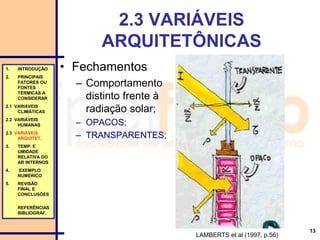 13
2.3 VARIÁVEIS
ARQUITETÔNICAS
• Fechamentos
– Comportamento
distinto frente à
radiação solar;
– OPACOS;
– TRANSPARENTES;
1. INTRODUÇÃO
2. PRINCIPAIS
FATORES OU
FONTES
TÉRMICAS A
CONSIDERAR
2.1 VARIÁVEIS
CLIMÁTICAS
2.2 VARIÁVEIS
HUMANAS
2.3 VARIÁVEIS
ARQUITET.
3. TEMP. E
UMIDADE
RELATIVA DO
AR INTERNOS
4. EXEMPLO
NUMÉRICO
5. REVISÃO
FINAL E
CONCLUSÕES
REFERÊNCIAS
BIBLIOGRÁF.
LAMBERTS et al (1997, p.56)
 