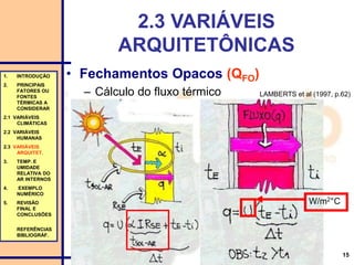 15
2.3 VARIÁVEIS
ARQUITETÔNICAS
• Fechamentos Opacos (QFO)
– Cálculo do fluxo térmico
1. INTRODUÇÃO
2. PRINCIPAIS
FATORES OU
FONTES
TÉRMICAS A
CONSIDERAR
2.1 VARIÁVEIS
CLIMÁTICAS
2.2 VARIÁVEIS
HUMANAS
2.3 VARIÁVEIS
ARQUITET.
3. TEMP. E
UMIDADE
RELATIVA DO
AR INTERNOS
4. EXEMPLO
NUMÉRICO
5. REVISÃO
FINAL E
CONCLUSÕES
REFERÊNCIAS
BIBLIOGRÁF.
LAMBERTS et al (1997, p.62)
W/m2°C
 