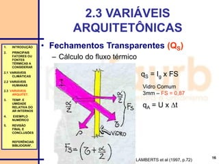 16
2.3 VARIÁVEIS
ARQUITETÔNICAS
• Fechamentos Transparentes (QS)
– Cálculo do fluxo térmico
LAMBERTS et al (1997, p.72)
1. INTRODUÇÃO
2. PRINCIPAIS
FATORES OU
FONTES
TÉRMICAS A
CONSIDERAR
2.1 VARIÁVEIS
CLIMÁTICAS
2.2 VARIÁVEIS
HUMANAS
2.3 VARIÁVEIS
ARQUITET.
3. TEMP. E
UMIDADE
RELATIVA DO
AR INTERNOS
4. EXEMPLO
NUMÉRICO
5. REVISÃO
FINAL E
CONCLUSÕES
REFERÊNCIAS
BIBLIOGRÁF.
qS = Ig x FS
Vidro Comum
3mm – FS = 0,87
qA = U x t
 