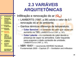 20
1. INTRODUÇÃO
2. PRINCIPAIS
FATORES OU
FONTES
TÉRMICAS A
CONSIDERAR
2.1 VARIÁVEIS
CLIMÁTICAS
2.2 VARIÁVEIS
HUMANAS
2.3 VARIÁVEIS
ARQUITET.
3. TEMP. E
UMIDADE
RELATIVA DO
AR INTERNOS
4. EXEMPLO
NUMÉRICO
5. REVISÃO
FINAL E
CONCLUSÕES
REFERÊNCIAS
BIBLIOGRÁF.
2.3 VARIÁVEIS
ARQUITETÔNICAS
• Infiltração e renovação do ar (QIA)
– LAMBERTS (1997, p.98) adota o valor de 0,1
renovação do ar do ambiente;
– Ganhos térmicos diferença de temperatura;
• Calor Sensível – é conteúdo de calor que causa um
aumento na TBS; LAMBERTS et al (1997, p. 187);
• Calor Latente – é o conteúdo do calor devido a
presença de vapor na atmosfera. Calor requerido
para evaporar o dado conteúdo de umidade;
LAMBERTS et al (1997, p. 187);
– NBR 16401 – recomenda ASHRAE Handbook
Fundamentals 2005 – Capítulo 27 – Ventilation and Infiltration
 