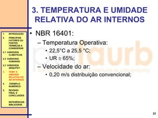 22
3. TEMPERATURA E UMIDADE
RELATIVA DO AR INTERNOS
• NBR 16401:
– Temperatura Operativa:
• 22,5°C a 25,5 °C;
• UR  65%;
– Velocidade do ar:
• 0,20 m/s distribuição convencional;
1. INTRODUÇÃO
2. PRINCIPAIS
FATORES OU
FONTES
TÉRMICAS A
CONSIDERAR
2.1 VARIÁVEIS
CLIMÁTICAS
2.2 VARIÁVEIS
HUMANAS
2.3 VARIÁVEIS
ARQUITET.
3. TEMP. E
UMIDADE
RELATIVA DO
AR INTERNOS
4. EXEMPLO
NUMÉRICO
5. REVISÃO
FINAL E
CONCLUSÕES
REFERÊNCIAS
BIBLIOGRÁF.
 