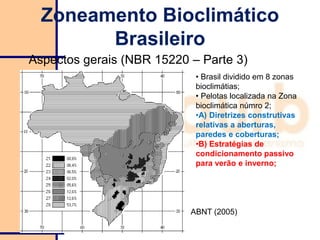 Zoneamento Bioclimático
Brasileiro
Aspectos gerais (NBR 15220 – Parte 3)
• Brasil dividido em 8 zonas
bioclimátias;
• Pelotas localizada na Zona
bioclimática númro 2;
•A) Diretrizes construtivas
relativas a aberturas,
paredes e coberturas;
•B) Estratégias de
condicionamento passivo
para verão e inverno;
ABNT (2005)
 