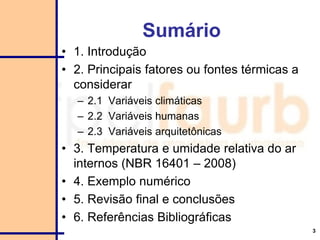 3
Sumário
• 1. Introdução
• 2. Principais fatores ou fontes térmicas a
considerar
– 2.1 Variáveis climáticas
– 2.2 Variáveis humanas
– 2.3 Variáveis arquitetônicas
• 3. Temperatura e umidade relativa do ar
internos (NBR 16401 – 2008)
• 4. Exemplo numérico
• 5. Revisão final e conclusões
• 6. Referências Bibliográficas
 