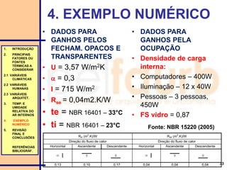 4. EXEMPLO NUMÉRICO
• DADOS PARA
GANHOS PELOS
FECHAM. OPACOS E
TRANSPARENTES
• U = 3,57 W/m2K
•  = 0,3
• I = 715 W/m2
• Rse = 0,04m2.K/W
• te = NBR 16401 – 33°C
• ti = NBR 16401 – 23°C
33
Rsi (m
2
.K)/W Rse (m
2
.K)/W
Direção do fluxo de calor Direção do fluxo de calor
Horizontal Ascendente Descendente Horizontal Ascendente Descendente
     
0,13 0,10 0,17 0,04 0,04 0,04
1. INTRODUÇÃO
2. PRINCIPAIS
FATORES OU
FONTES
TÉRMICAS A
CONSIDERAR
2.1 VARIÁVEIS
CLIMÁTICAS
2.2 VARIÁVEIS
HUMANAS
2.3 VARIÁVEIS
ARQUITET.
3. TEMP. E
UMIDADE
RELATIVA DO
AR INTERNOS
4. EXEMPLO
NUMÉRICO
5. REVISÃO
FINAL E
CONCLUSÕES
REFERÊNCIAS
BIBLIOGRÁF.
• DADOS PARA
GANHOS PELA
OCUPAÇÃO
• Densidade de carga
interna:
• Computadores – 400W
• Iluminação – 12 x 40W
• Pessoas – 3 pessoas,
450W
• FS vidro = 0,87
Fonte: NBR 15220 (2005)
 