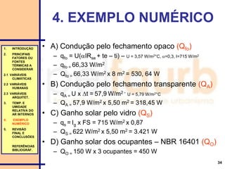 34
• A) Condução pelo fechamento opaco (Qfo)
– qfo = U(IRse + te – ti) – U = 3,57 W/m2°C, =0,3, I=715 W/m2
– qfo = 66,33 W/m2
– Qfo = 66,33 W/m2 x 8 m2 = 530, 64 W
• B) Condução pelo fechamento transparente (QA)
– qA = U x t = 57,9 W/m2 - U = 5,79 W/m2°C
– QA = 57,9 W/m2 x 5,50 m2 = 318,45 W
• C) Ganho solar pelo vidro (QS)
– qs = Ig x FS = 715 W/m2 x 0,87
– QS = 622 W/m2 x 5,50 m2 = 3.421 W
• D) Ganho solar dos ocupantes – NBR 16401 (QO)
– QO = 150 W x 3 ocupantes = 450 W
4. EXEMPLO NUMÉRICO
1. INTRODUÇÃO
2. PRINCIPAIS
FATORES OU
FONTES
TÉRMICAS A
CONSIDERAR
2.1 VARIÁVEIS
CLIMÁTICAS
2.2 VARIÁVEIS
HUMANAS
2.3 VARIÁVEIS
ARQUITET.
3. TEMP. E
UMIDADE
RELATIVA DO
AR INTERNOS
4. EXEMPLO
NUMÉRICO
5. REVISÃO
FINAL E
CONCLUSÕES
REFERÊNCIAS
BIBLIOGRÁF.
 