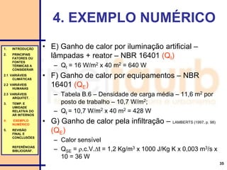 35
• E) Ganho de calor por iluminação artificial –
lâmpadas + reator – NBR 16401 (QI)
– QI = 16 W/m2 x 40 m2 = 640 W
• F) Ganho de calor por equipamentos – NBR
16401 (QE)
– Tabela B.6 – Densidade de carga média – 11,6 m2 por
posto de trabalho – 10,7 W/m2;
– QI = 10,7 W/m2 x 40 m2 = 428 W
• G) Ganho de calor pela infiltração – LAMBERTS (1997, p. 98)
(QE)
– Calor sensível
– QSE = .c.V.t = 1,2 Kg/m3 x 1000 J/Kg K x 0,003 m3/s x
10 = 36 W
4. EXEMPLO NUMÉRICO
1. INTRODUÇÃO
2. PRINCIPAIS
FATORES OU
FONTES
TÉRMICAS A
CONSIDERAR
2.1 VARIÁVEIS
CLIMÁTICAS
2.2 VARIÁVEIS
HUMANAS
2.3 VARIÁVEIS
ARQUITET.
3. TEMP. E
UMIDADE
RELATIVA DO
AR INTERNOS
4. EXEMPLO
NUMÉRICO
5. REVISÃO
FINAL E
CONCLUSÕES
REFERÊNCIAS
BIBLIOGRÁF.
 