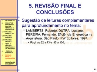 41
5. REVISÃO FINAL E
CONCLUSÕES
• Sugestão de leituras complementares
para aprofundamento no tema:
– LAMBERTS, Roberto, DUTRA, Luciano,
PEREIRA, Fernando. Eficiência Energética na
Arquitetura. São Paulo: PW Editores, 1997.
• Páginas 62 a 73 e 95 a 100;
1. INTRODUÇÃO
2. PRINCIPAIS
FATORES OU
FONTES
TÉRMICAS A
CONSIDERAR
2.1 VARIÁVEIS
CLIMÁTICAS
2.2 VARIÁVEIS
HUMANAS
2.3 VARIÁVEIS
ARQUITET.
3. TEMP. E
UMIDADE
RELATIVA DO
AR INTERNOS
4. EXEMPLO
NUMÉRICO
5. REVISÃO
FINAL E
CONCLUSÕES
REFERÊNCIAS
BIBLIOGRÁF.
 