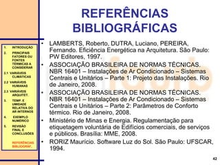 42
REFERÊNCIAS
BIBLIOGRÁFICAS
• LAMBERTS, Roberto, DUTRA, Luciano, PEREIRA,
Fernando. Eficiência Energética na Arquitetura. São Paulo:
PW Editores, 1997.
• ASSOCIAÇÃO BRASILEIRA DE NORMAS TÉCNICAS.
NBR 16401 – Instalações de Ar Condicionado – Sistemas
Centrais e Unitários – Parte 1: Projeto das Instalações. Rio
de Janeiro, 2008.
• ASSOCIAÇÃO BRASILEIRA DE NORMAS TÉCNICAS.
NBR 16401 – Instalações de Ar Condicionado – Sistemas
Centrais e Unitários – Parte 2: Parâmetros de Conforto
térmico. Rio de Janeiro, 2008.
• Ministério de Minas e Energia. Regulamentação para
etiquetagem voluntária de Edifícios comerciais, de serviços
e públicos. Brasília: MME, 2008.
• RORIZ Maurício. Software Luz do Sol. São Paulo: UFSCAR,
1994.
1. INTRODUÇÃO
2. PRINCIPAIS
FATORES OU
FONTES
TÉRMICAS A
CONSIDERAR
2.1 VARIÁVEIS
CLIMÁTICAS
2.2 VARIÁVEIS
HUMANAS
2.3 VARIÁVEIS
ARQUITET.
3. TEMP. E
UMIDADE
RELATIVA DO
AR INTERNOS
4. EXEMPLO
NUMÉRICO
5. REVISÃO
FINAL E
CONCLUSÕES
REFERÊNCIAS
BIBLIOGRÁF.
 