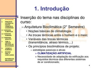 4
1. Introdução
• Inserção do tema nas disciplinas do
curso:
– Arquitetura Bioclimática (2° Semestre)
• Noções básicas de climatologia;
• As trocas térmicas entre o homem e o meio;
• Variáveis das trocas térmicas
(transmitância, atraso térmico,...)
• Os princípios bioclimáticos de projeto;
– estratégias passivas e ativas
» CLIMATIZAÇÃO ARTIFICIAL
» Necessidade de adaptação da edificação aos
requisitos técnicos dos diferentes sistemas
de ar condicionado;
1. INTRODUÇÃO
2. PRINCIPAIS
FATORES OU
FONTES
TÉRMICAS A
CONSIDERAR
2.1 VARIÁVEIS
CLIMÁTICAS
2.2 VARIÁVEIS
HUMANAS
2.3 VARIÁVEIS
ARQUITET.
3. TEMP. E
UMIDADE
RELATIVA DO
AR INTERNOS
4. EXEMPLO
NUMÉRICO
5. REVISÃO
FINAL E
CONCLUSÕES
REFERÊNCIAS
BIBLIOGRÁF.
 
