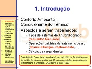 5
1. Introdução
• Conforto Ambiental –
Condicionamento Térmico
• Aspectos a serem trabalhados:
• Tipos de sistemas de Ar Condicionado
(requisitos técnicos);
• Operações unitárias de tratamento de ar;
(desumidificação, resfriamento,...);
• Cálculo da carga térmica
1. INTRODUÇÃO
2. PRINCIPAIS
FATORES OU
FONTES
TÉRMICAS A
CONSIDERAR
2.1 VARIÁVEIS
CLIMÁTICAS
2.2 VARIÁVEIS
HUMANAS
2.3 VARIÁVEIS
ARQUITET.
3. TEMP. E
UMIDADE
RELATIVA DO
AR INTERNOS
4. EXEMPLO
NUMÉRICO
5. REVISÃO
FINAL E
CONCLUSÕES
REFERÊNCIAS
BIBLIOGRÁF.
Quantida de Calor total que deverá ser extraída ou fornecida ao ar
do ambiente para se poder mantê-lo em condições desejadas de
temperatura e umidade. LAMBERTS et al (1997)
 