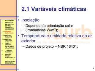 8
2.1 Variáveis climáticas
• Insolação
– Depende da orientação solar
(irradiâncias W/m2);
• Temperatura e umidade relativa do ar
exterior
– Dados de projeto – NBR 16401;
1. INTRODUÇÃO
2. PRINCIPAIS
FATORES OU
FONTES
TÉRMICAS A
CONSIDERAR
2.1 VARIÁVEIS
CLIMÁTICAS
2.2 VARIÁVEIS
HUMANAS
2.3 VARIÁVEIS
ARQUITET.
3. TEMP. E
UMIDADE
RELATIVA DO
AR INTERNOS
4. EXEMPLO
NUMÉRICO
5. REVISÃO
FINAL E
CONCLUSÕES
REFERÊNCIAS
BIBLIOGRÁF.
 