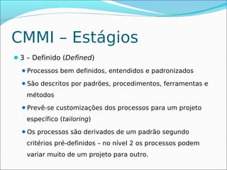 CMMI – Estágios
3 – Definido (Defined)
  Processos bem definidos, entendidos e padronizados

  São descritos por padrões, procedimentos, ferramentas e

   métodos
  Prevê-se customizações dos processos para um projeto

   específico (tailoring)
  Os processos são derivados de um padrão segundo

   critérios pré-definidos – no nível 2 os processos podem
   variar muito de um projeto para outro.
 