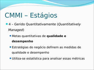 CMMI – Estágios
4 – Gerido Quantitativamente (Quantitatively
 Managed)
  Metas quantitativas de qualidade e

   desempenho
  Estratégias do negócio definem as medidas de

   qualidade e desempenho
  Utiliza-se estatística para analisar essas métricas
 