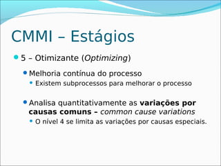 CMMI – Estágios
5 – Otimizante (Optimizing)
  Melhoria contínua do processo
      Existem subprocessos para melhorar o processo

  Analisa quantitativamente as variações por
   causas comuns – common cause variations
      O nível 4 se limita as variações por causas especiais.
 