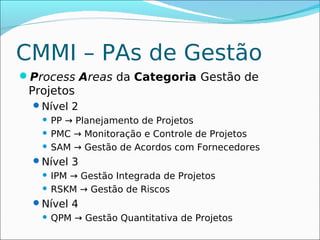CMMI – PAs de Gestão
Process Areas da Categoria Gestão de
 Projetos
  Nível 2
    PP → Planejamento de Projetos
    PMC → Monitoração e Controle de Projetos

    SAM → Gestão de Acordos com Fornecedores

  Nível 3
    IPM → Gestão Integrada de Projetos
    RSKM → Gestão de Riscos

  Nível 4
      QPM → Gestão Quantitativa de Projetos
 