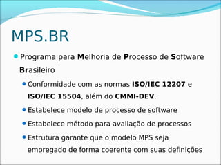 MPS.BR
Programa para Melhoria de Processo de Software
 Brasileiro
  Conformidade com as normas ISO/IEC 12207 e

   ISO/IEC 15504, além do CMMI-DEV.
  Estabelece modelo de processo de software

  Estabelece método para avaliação de processos

  Estrutura garante que o modelo MPS seja

   empregado de forma coerente com suas definições
 