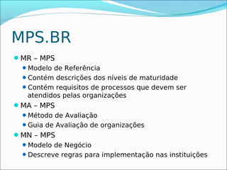 MPS.BR
MR – MPS
 Modelo de Referência
 Contém descrições dos níveis de maturidade
 Contém requisitos de processos que devem ser
  atendidos pelas organizações
MA – MPS
 Método de Avaliação
 Guia de Avaliação de organizações
MN – MPS
 Modelo de Negócio
 Descreve regras para implementação nas instituições
 