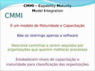 CMMI – Capability Maturity
            Model Integration
CMMI
  É um modelo de Maturidade e Capacitação

     Não se restringe apenas a software

  Descreve caminhos a serem seguidos por
organizações que querem melhorar processos

    Estabelecem níveis de capacitação e
maturidade para classificação das organizações
 