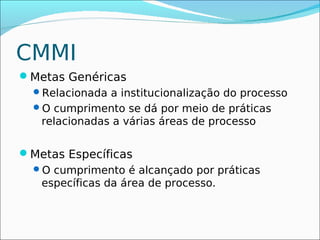 CMMI
Metas Genéricas
 Relacionada a institucionalização do processo
 O cumprimento se dá por meio de práticas
  relacionadas a várias áreas de processo

Metas Específicas
 O cumprimento é alcançado por práticas
  específicas da área de processo.
 