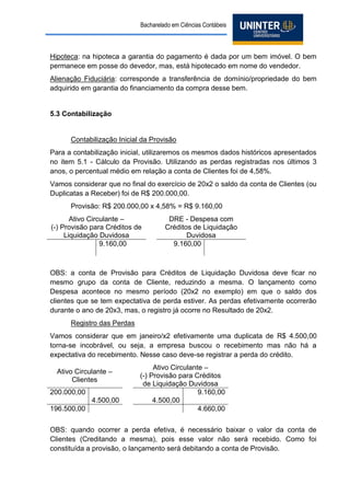 Bacharelado em Ciências Contábeis 
Hipoteca: na hipoteca a garantia do pagamento é dada por um bem imóvel. O bem permanece em posse do devedor, mas, está hipotecado em nome do vendedor. 
Alienação Fiduciária: corresponde a transferência de domínio/propriedade do bem adquirido em garantia do financiamento da compra desse bem. 
5.3 Contabilização 
Contabilização Inicial da Provisão 
Para a contabilização inicial, utilizaremos os mesmos dados históricos apresentados no item 5.1 - Cálculo da Provisão. Utilizando as perdas registradas nos últimos 3 anos, o percentual médio em relação a conta de Clientes foi de 4,58%. 
Vamos considerar que no final do exercício de 20x2 o saldo da conta de Clientes (ou Duplicatas a Receber) foi de R$ 200.000,00. 
Provisão: R$ 200.000,00 x 4,58% = R$ 9.160,00 
Ativo Circulante – 
(-) Provisão para Créditos de Liquidação Duvidosa 
DRE - Despesa com Créditos de Liquidação Duvidosa 
9.160,00 
9.160,00 
OBS: a conta de Provisão para Créditos de Liquidação Duvidosa deve ficar no mesmo grupo da conta de Cliente, reduzindo a mesma. O lançamento como Despesa acontece no mesmo período (20x2 no exemplo) em que o saldo dos clientes que se tem expectativa de perda estiver. As perdas efetivamente ocorrerão durante o ano de 20x3, mas, o registro já ocorre no Resultado de 20x2. 
Registro das Perdas 
Vamos considerar que em janeiro/x2 efetivamente uma duplicata de R$ 4.500,00 torna-se incobrável, ou seja, a empresa buscou o recebimento mas não há a expectativa do recebimento. Nesse caso deve-se registrar a perda do crédito. 
Ativo Circulante – 
Clientes 
Ativo Circulante – 
(-) Provisão para Créditos de Liquidação Duvidosa 
200.000,00 
9.160,00 
4.500,00 
4.500,00 
196.500,00 
4.660,00 
OBS: quando ocorrer a perda efetiva, é necessário baixar o valor da conta de Clientes (Creditando a mesma), pois esse valor não será recebido. Como foi constituída a provisão, o lançamento será debitando a conta de Provisão.  