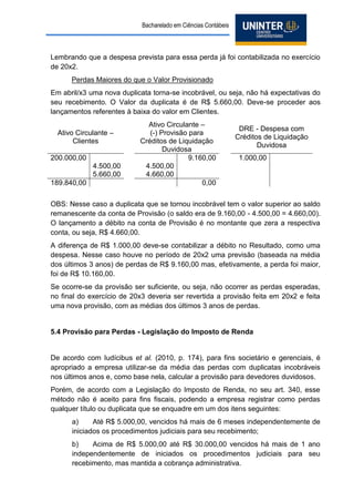 Bacharelado em Ciências Contábeis 
Lembrando que a despesa prevista para essa perda já foi contabilizada no exercício de 20x2. 
Perdas Maiores do que o Valor Provisionado 
Em abril/x3 uma nova duplicata torna-se incobrável, ou seja, não há expectativas do seu recebimento. O Valor da duplicata é de R$ 5.660,00. Deve-se proceder aos lançamentos referentes à baixa do valor em Clientes. 
Ativo Circulante – 
Clientes 
Ativo Circulante – 
(-) Provisão para Créditos de Liquidação Duvidosa 
DRE - Despesa com Créditos de Liquidação Duvidosa 
200.000,00 
9.160,00 
1.000,00 
4.500,00 
4.500,00 
5.660,00 
4.660,00 
189.840,00 
0,00 
OBS: Nesse caso a duplicata que se tornou incobrável tem o valor superior ao saldo remanescente da conta de Provisão (o saldo era de 9.160,00 - 4.500,00 = 4.660,00). O lançamento a débito na conta de Provisão é no montante que zera a respectiva conta, ou seja, R$ 4.660,00. 
A diferença de R$ 1.000,00 deve-se contabilizar a débito no Resultado, como uma despesa. Nesse caso houve no período de 20x2 uma previsão (baseada na média dos últimos 3 anos) de perdas de R$ 9.160,00 mas, efetivamente, a perda foi maior, foi de R$ 10.160,00. 
Se ocorre-se da provisão ser suficiente, ou seja, não ocorrer as perdas esperadas, no final do exercício de 20x3 deveria ser revertida a provisão feita em 20x2 e feita uma nova provisão, com as médias dos últimos 3 anos de perdas. 
5.4 Provisão para Perdas - Legislação do Imposto de Renda 
De acordo com Iudícibus et al. (2010, p. 174), para fins societário e gerenciais, é apropriado a empresa utilizar-se da média das perdas com duplicatas incobráveis nos últimos anos e, como base nela, calcular a provisão para devedores duvidosos. 
Porém, de acordo com a Legislação do Imposto de Renda, no seu art. 340, esse método não é aceito para fins fiscais, podendo a empresa registrar como perdas qualquer título ou duplicata que se enquadre em um dos itens seguintes: 
a) Até R$ 5.000,00, vencidos há mais de 6 meses independentemente de iniciados os procedimentos judiciais para seu recebimento; 
b) Acima de R$ 5.000,00 até R$ 30.000,00 vencidos há mais de 1 ano independentemente de iniciados os procedimentos judiciais para seu recebimento, mas mantida a cobrança administrativa.  